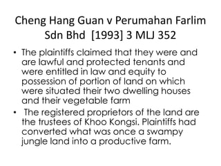 Cheng Hang Guan v Perumahan Farlim
Sdn Bhd [1993] 3 MLJ 352
• The plaintiffs claimed that they were and
are lawful and protected tenants and
were entitled in law and equity to
possession of portion of land on which
were situated their two dwelling houses
and their vegetable farm
• The registered proprietors of the land are
the trustees of Khoo Kongsi. Plaintiffs had
converted what was once a swampy
jungle land into a productive farm.
 