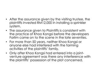 • After the assurance given by the visiting trustee, the
plaintiffs invested RM12,000 in installing a sprinkler
system.
• The assurance given to Plaintiffs is consistent with
the practice of Khoo Kongsi before the developers
Farlim came on to the scene in the late seventies.
• For more than 50 years, neither Khoo Kongsi or
anyone else had interfered with the farming
activities of the plaintiffs’ family.
• Only after Khoo Kongsi had entered into a joint-
venture agreement was there any interference with
the plaintiffs’ possession of the plot concerned.
 