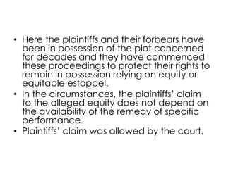 • Here the plaintiffs and their forbears have
been in possession of the plot concerned
for decades and they have commenced
these proceedings to protect their rights to
remain in possession relying on equity or
equitable estoppel.
• In the circumstances, the plaintiffs’ claim
to the alleged equity does not depend on
the availability of the remedy of specific
performance.
• Plaintiffs’ claim was allowed by the court.
 