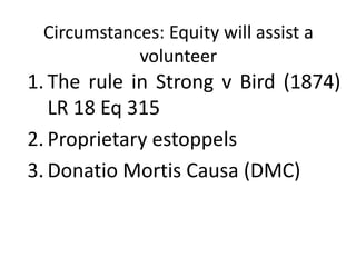 Circumstances: Equity will assist a
volunteer
1. The rule in Strong v Bird (1874)
LR 18 Eq 315
2. Proprietary estoppels
3. Donatio Mortis Causa (DMC)
 