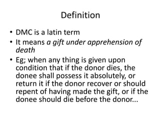 Definition
• DMC is a latin term
• It means a gift under apprehension of
death
• Eg; when any thing is given upon
condition that if the donor dies, the
donee shall possess it absolutely, or
return it if the donor recover or should
repent of having made the gift, or if the
donee should die before the donor...
 