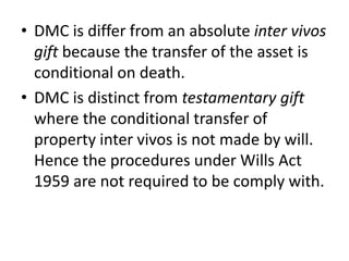 • DMC is differ from an absolute inter vivos
gift because the transfer of the asset is
conditional on death.
• DMC is distinct from testamentary gift
where the conditional transfer of
property inter vivos is not made by will.
Hence the procedures under Wills Act
1959 are not required to be comply with.
 