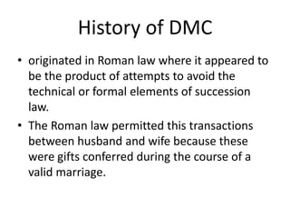 History of DMC
• originated in Roman law where it appeared to
be the product of attempts to avoid the
technical or formal elements of succession
law.
• The Roman law permitted this transactions
between husband and wife because these
were gifts conferred during the course of a
valid marriage.
 