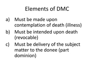 Elements of DMC
a) Must be made upon
contemplation of death (illness)
b) Must be intended upon death
(revocable)
c) Must be delivery of the subject
matter to the donee (part
dominion)
 