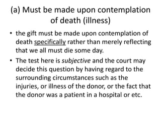 (a) Must be made upon contemplation
of death (illness)
• the gift must be made upon contemplation of
death specifically rather than merely reflecting
that we all must die some day.
• The test here is subjective and the court may
decide this question by having regard to the
surrounding circumstances such as the
injuries, or illness of the donor, or the fact that
the donor was a patient in a hospital or etc.
 