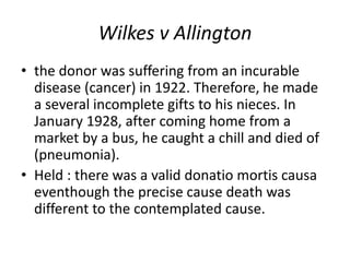 Wilkes v Allington
• the donor was suffering from an incurable
disease (cancer) in 1922. Therefore, he made
a several incomplete gifts to his nieces. In
January 1928, after coming home from a
market by a bus, he caught a chill and died of
(pneumonia).
• Held : there was a valid donatio mortis causa
eventhough the precise cause death was
different to the contemplated cause.
 