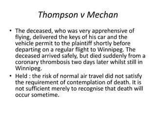 Thompson v Mechan
• The deceased, who was very apprehensive of
flying, delivered the keys of his car and the
vehicle permit to the plaintiff shortly before
departing on a regular flight to Winnipeg. The
deceased arrived safely, but died suddenly from a
coronary thrombosis two days later whilst still in
Winnipeg.
• Held : the risk of normal air travel did not satisfy
the requirement of contemplation of death. It is
not sufficient merely to recognise that death will
occur sometime.
 