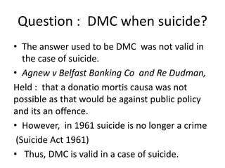 Question : DMC when suicide?
• The answer used to be DMC was not valid in
the case of suicide.
• Agnew v Belfast Banking Co and Re Dudman,
Held : that a donatio mortis causa was not
possible as that would be against public policy
and its an offence.
• However, in 1961 suicide is no longer a crime
(Suicide Act 1961)
• Thus, DMC is valid in a case of suicide.
 