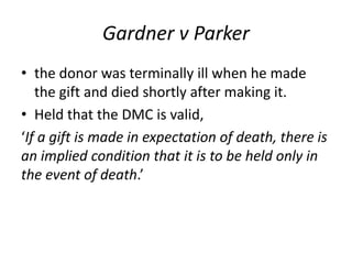 Gardner v Parker
• the donor was terminally ill when he made
the gift and died shortly after making it.
• Held that the DMC is valid,
‘If a gift is made in expectation of death, there is
an implied condition that it is to be held only in
the event of death.’
 
