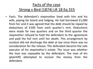 Facts of the case
Strong v Bird (1874) LR 18 Eq 315
• Facts. The defendant’s stepmother lived with him and his
wife, paying for board and lodging. He had borrowed £1,000
from her and it was agreed that the debt should be repaid by
deductions of £100 from each quarter’s rent. Deductions
were made for two quarters and on the third quarter the
stepmother refused to hold the defendant to the agreement
and paid the full rent until her death. This arrangement by
conduct did not discharge the debt at law since there was no
consideration for the release. The defendant became the sole
executor of his stepmother’s estate. The issue was whether
the loan was repayable by the defendant. The next of kin
(plaintiff) attempted to recover the money from the
defendant.
 