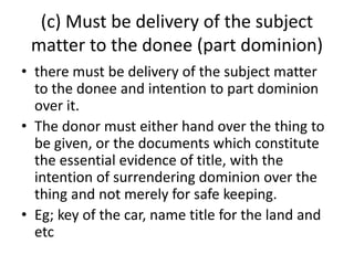 (c) Must be delivery of the subject
matter to the donee (part dominion)
• there must be delivery of the subject matter
to the donee and intention to part dominion
over it.
• The donor must either hand over the thing to
be given, or the documents which constitute
the essential evidence of title, with the
intention of surrendering dominion over the
thing and not merely for safe keeping.
• Eg; key of the car, name title for the land and
etc
 