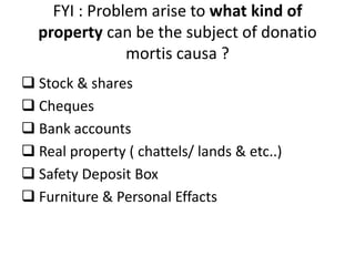 FYI : Problem arise to what kind of
property can be the subject of donatio
mortis causa ?
 Stock & shares
 Cheques
 Bank accounts
 Real property ( chattels/ lands & etc..)
 Safety Deposit Box
 Furniture & Personal Effacts
 