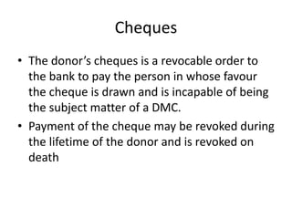 Cheques
• The donor’s cheques is a revocable order to
the bank to pay the person in whose favour
the cheque is drawn and is incapable of being
the subject matter of a DMC.
• Payment of the cheque may be revoked during
the lifetime of the donor and is revoked on
death
 