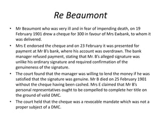 Re Beaumont
• Mr Beaumont who was very ill and in fear of impending death, on 19
February 1901 drew a cheque for 300 in favour of Mrs Ewbank, to whom it
was delivered.
• Mrs E endorsed the cheque and on 23 February it was presented for
payment at Mr B’s bank, where his account was overdrawn. The bank
manager refused payment, stating that Mr. B’s alleged signature was
unlike his ordinary signature and required confirmation of the
genuineness of the signature.
• The court found that the manager was willing to lend the money if he was
satisfied that the signature was genuine. Mr B died on 25 February 1901
without the cheque having been cashed. Mrs E claimed that Mr B’s
personal representatives ought to be compelled to complete her title on
the ground of valid DMC.
• The court held that the cheque was a revocable mandate which was not a
proper subject of a DMC.
 