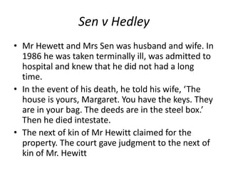 Sen v Hedley
• Mr Hewett and Mrs Sen was husband and wife. In
1986 he was taken terminally ill, was admitted to
hospital and knew that he did not had a long
time.
• In the event of his death, he told his wife, ‘The
house is yours, Margaret. You have the keys. They
are in your bag. The deeds are in the steel box.’
Then he died intestate.
• The next of kin of Mr Hewitt claimed for the
property. The court gave judgment to the next of
kin of Mr. Hewitt
 