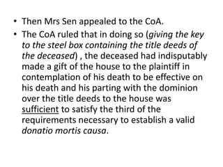 • Then Mrs Sen appealed to the CoA.
• The CoA ruled that in doing so (giving the key
to the steel box containing the title deeds of
the deceased) , the deceased had indisputably
made a gift of the house to the plaintiff in
contemplation of his death to be effective on
his death and his parting with the dominion
over the title deeds to the house was
sufficient to satisfy the third of the
requirements necessary to establish a valid
donatio mortis causa.
 