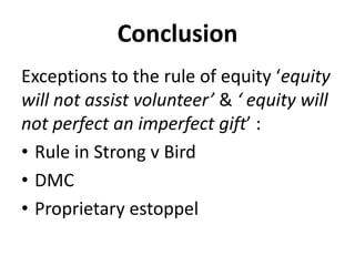 Conclusion
Exceptions to the rule of equity ‘equity
will not assist volunteer’ & ‘ equity will
not perfect an imperfect gift’ :
• Rule in Strong v Bird
• DMC
• Proprietary estoppel
 
