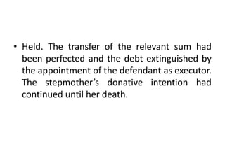 • Held. The transfer of the relevant sum had
been perfected and the debt extinguished by
the appointment of the defendant as executor.
The stepmother’s donative intention had
continued until her death.
 