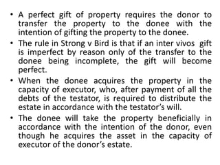 • A perfect gift of property requires the donor to
transfer the property to the donee with the
intention of gifting the property to the donee.
• The rule in Strong v Bird is that if an inter vivos gift
is imperfect by reason only of the transfer to the
donee being incomplete, the gift will become
perfect.
• When the donee acquires the property in the
capacity of executor, who, after payment of all the
debts of the testator, is required to distribute the
estate in accordance with the testator’s will.
• The donee will take the property beneficially in
accordance with the intention of the donor, even
though he acquires the asset in the capacity of
executor of the donor’s estate.
 