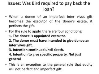 Issues: Was Bird required to pay back the
loan?
• When a donee of an imperfect inter vivos gift
becomes the executor of the donor's estate, it
perfects the gift.
• For the rule to apply, there are four conditions:
1. The donee is appointed executor.
2. The donor must have intended to give donee an
inter vivos gift.
3. Intention continued until death.
4. Intention to give specific property. Not just
general
• This is an exception to the general rule that equity
will not perfect and imperfect gift.
 