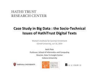 Case	
  Study	
  in	
  Big	
  Data	
  :	
  the	
  Socio-­‐Technical	
  
Issues	
  of	
  HathiTrust	
  Digital	
  Texts	
  
Women’s	
  Ins*tute	
  for	
  Summer	
  Enrichment	
  
Cornell	
  University,	
  Jun	
  16,	
  2014	
  
	
  
Beth	
  Plale	
  
Professor,	
  School	
  of	
  Informa?cs	
  and	
  Compu?ng	
  
Director,	
  Data	
  To	
  Insight	
  Center	
  	
  
Indiana	
  University	
  
HATHI TRUST
RESEARCH CENTER!
 