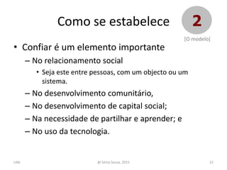 • Confiar é um elemento importante
– No relacionamento social
• Seja este entre pessoas, com um objecto ou um
sistema.
– No desenvolvimento comunitário,
– No desenvolvimento de capital social;
– Na necessidade de partilhar e aprender; e
– No uso da tecnologia.
22@ Sónia Sousa, 2015
Como se estabelece 2
[O modelo]
UAb
 