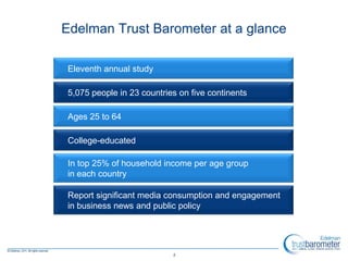Edelman Trust Barometer at a glance

Eleventh annual study

5,075 people in 23 countries on five continents

Ages 25 to 64

College-educated

In top 25% of household income per age group
in each country

Report significant media consumption and engagement
in business news and public policy




                           2
 