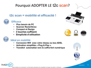 12/06/2013
Textes et photos non contractuels. Les informations présentées sont susceptibles de changer sans préavis ni notification
t2c scan = mobilité et efficacité !
Efficace
• Plus besoin de PC
• Scanner Recto/Verso
• Compact et Design
• 3 touches suffisent
• Simplicité d’utilisation
Idéal en mobilité
• Connexion Wifi avec votre réseau ou box ADSL
• Activation simplifiée « Plug & Play »
• Transfert automatisé vers le coffre-fort numérique
Pourquoi ADOPTER LE t2c scan?
13
 