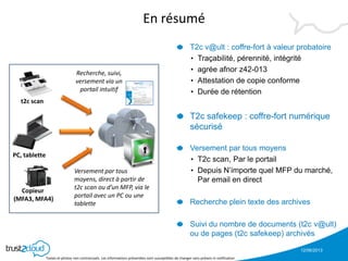 12/06/2013
Textes et photos non contractuels. Les informations présentées sont susceptibles de changer sans préavis ni notification
En résumé
T2c v@ult : coffre-fort à valeur probatoire
• Traçabilité, pérennité, intégrité
• agrée afnor z42-013
• Attestation de copie conforme
• Durée de rétention
T2c safekeep : coffre-fort numérique
sécurisé
Versement par tous moyens
• T2c scan, Par le portail
• Depuis N’importe quel MFP du marché,
Par email en direct
Recherche plein texte des archives
Suivi du nombre de documents (t2c v@ult)
ou de pages (t2c safekeep) archivés
t2c scan
PC, tablette
Copieur
(MFA3, MFA4)
Versement par tous
moyens, direct à partir de
t2c scan ou d’un MFP, via le
portail avec un PC ou une
tablette
Recherche, suivi,
versement via un
portail intuitif
 