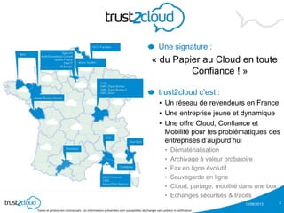 12/06/2013
Textes et photos non contractuels. Les informations présentées sont susceptibles de changer sans préavis ni notification
2
Une signature :
« du Papier au Cloud en toute
Confiance ! »
trust2cloud c’est :
• Un réseau de revendeurs en France
• Une entreprise jeune et dynamique
• Une offre Cloud, Confiance et
Mobilité pour les problématiques des
entreprises d’aujourd’hui
• Dématérialisation
• Archivage à valeur probatoire
• Fax en ligne évolutif
• Sauvegarde en ligne
• Cloud, partage, mobilité dans une box
• Echanges sécurisés & tracés
 