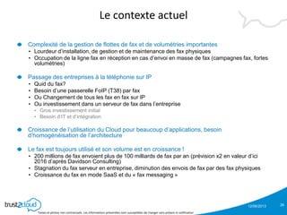 12/06/2013
Textes et photos non contractuels. Les informations présentées sont susceptibles de changer sans préavis ni notification
Le contexte actuel
Complexité de la gestion de flottes de fax et de volumétries importantes
• Lourdeur d’installation, de gestion et de maintenance des fax physiques
• Occupation de la ligne fax en réception en cas d’envoi en masse de fax (campagnes fax, fortes
volumétries)
Passage des entreprises à la téléphonie sur IP
• Quid du fax?
• Besoin d’une passerelle FoIP (T38) par fax
• Ou Changement de tous les fax en fax sur IP
• Ou investissement dans un serveur de fax dans l’entreprise
• Gros investissement initial
• Besoin d’IT et d’intégration
Croissance de l’utilisation du Cloud pour beaucoup d’applications, besoin
d’homogénéisation de l’architecture
Le fax est toujours utilisé et son volume est en croissance !
• 200 millions de fax envoient plus de 100 milliards de fax par an (prévision x2 en valeur d’ici
2016 d’après Davidson Consulting)
• Stagnation du fax serveur en entreprise, diminution des envois de fax par des fax physiques
• Croissance du fax en mode SaaS et du « fax messaging »
26
 