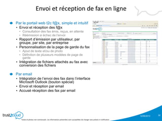 12/06/2013
Textes et photos non contractuels. Les informations présentées sont susceptibles de changer sans préavis ni notification
Envoi et réception de fax en ligne
Par le portail web t2c f@x, simple et intuitif
• Envoi et réception des f@x
• Consultation des fax émis, reçus, en attente
• Réémission si échec de l’envoi
• Rapport d’émission par utilisateur, par
groupe, par site, par entreprise
• Personnalisation de la page de garde du fax
• Ajout de texte et/ou de photo
• Définition de plusieurs modèles de page de
garde
• Intégration de fichiers attachés au fax avec
conversion des fichiers
Par email
• Intégration de l’envoi des fax dans l’interface
Microsoft Outlook (bouton spécial)
• Envoi et réception par email
• Accusé réception des fax par email
30
 