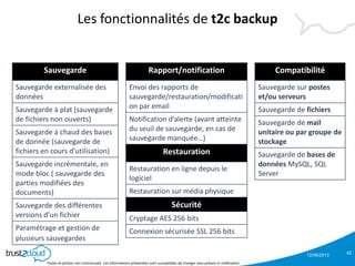 12/06/2013
Textes et photos non contractuels. Les informations présentées sont susceptibles de changer sans préavis ni notification
Les fonctionnalités de t2c backup
42
Compatibilité
Sauvegarde sur postes
et/ou serveurs
Sauvegarde de fichiers
Sauvegarde de mail
unitaire ou par groupe de
stockage
Sauvegarde de bases de
données MySQL, SQL
Server
Sauvegarde
Sauvegarde externalisée des
données
Sauvegarde à plat (sauvegarde
de fichiers non ouverts)
Sauvegarde à chaud des bases
de donnée (sauvegarde de
fichiers en cours d’utilisation)
Sauvegarde incrémentale, en
mode bloc ( sauvegarde des
parties modifiées des
documents)
Sauvegarde des différentes
versions d’un fichier
Paramétrage et gestion de
plusieurs sauvegardes
Rapport/notification
Envoi des rapports de
sauvegarde/restauration/modificati
on par email
Notification d’alerte (avant atteinte
du seuil de sauvegarde, en cas de
sauvegarde manquée…)
Restauration
Restauration en ligne depuis le
logiciel
Restauration sur média physique
Sécurité
Cryptage AES 256 bits
Connexion sécurisée SSL 256 bits
 