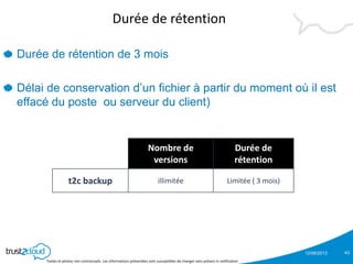 12/06/2013
Textes et photos non contractuels. Les informations présentées sont susceptibles de changer sans préavis ni notification
Durée de rétention
Durée de rétention de 3 mois
Délai de conservation d’un fichier à partir du moment où il est
effacé du poste ou serveur du client)
43
Nombre de
versions
Durée de
rétention
t2c backup illimitée Limitée ( 3 mois)
 