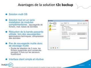 12/06/2013
Textes et photos non contractuels. Les informations présentées sont susceptibles de changer sans préavis ni notification
Avantages de la solution t2c backup
Solution multi OS
Solution tout en un sans
installation de modules
complémentaires : sauvegarde de
fichiers, mail, bases de données
Réduction de la bande passante
utilisée lors des sauvegardes :
optimisations techniques, compression
des données
Pas de sauvegarde inutile donc
de stockage inutile
• Durée de rétention de 3 mois, les
fichiers supprimés sont conservés
pendant 3 mois sur les serveurs
trust2cloud
Interface client simple et intuitive
46
 