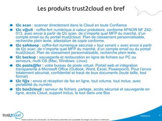 12/06/2013
Textes et photos non contractuels. Les informations présentées sont susceptibles de changer sans préavis ni notification
Les produits trust2cloud en bref
t2c scan : scanner directement dans le Cloud en toute Confiance
t2c v@ult : coffre-fort numérique à valeur probatoire, conforme AFNOR NF Z42-
013, avec envoi à partir de t2c scan, de n’importe quel MFP du marché, d’un
compte email ou du portail trust2cloud. Plan de classement personnalisable,
recherche plein texte, attestation de copie conforme.
t2c safekeep : coffre-fort numérique sécurisé « tout venant » avec envoi à partir
de t2c scan, de n’importe quel MFP du marché, d’un compte email ou du portail
trust2cloud. Plan de classement personnalisable, recherche plein texte.
t2c backup : sauvegarde et restauration en ligne de fichiers sur PC ou
serveurs, multi OS (Mac, Windows, Linux)
t2c posts@fer : votre bureau de poste virtuel. Portail web et intégration
transparente à Microsoft Office (Outlook, Word, Excel, Powerpoint). Pour l’envoi
totalement sécurisé, confidentiel et tracé de tous documents (toute taille, tout
format)
t2c f@x : envoi et réception de fax en ligne, tout volume, tout inclus, avec
portabilité du numéro
t2c box2cloud : serveur de fichiers, partage, accès sécurisé et sauvegarde en
ligne, accès Cloud, support inclus, le tout dans une Box
6
 