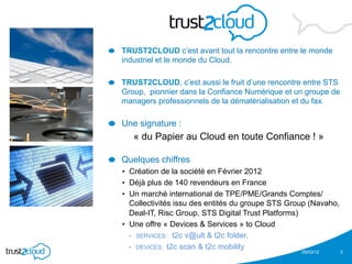 !   TRUST2CLOUD c’est avant tout la rencontre entre le monde
   industriel et le monde du Cloud.

!   TRUST2CLOUD, c’est aussi le fruit d’une rencontre entre STS
   Group, pionnier dans la Confiance Numérique et un groupe de
   managers professionnels de la dématérialisation et du fax.

!   Une signature :
      « du Papier au Cloud en toute Confiance ! »

!   Quelques chiffres
   •  Création de la société en Février 2012
   •  Déjà plus de 140 revendeurs en France
   •  Un marché international de TPE/PME/Grands Comptes/
      Collectivités issu des entités du groupe STS Group (Navaho,
      Deal-IT, Risc Group, STS Digital Trust Platforms)
   •  Une offre « Devices & Services » to Cloud
      •  SERVICES : t2c v@ult & t2c folder,

      •  DEVICES: t2c scan & t2c mobility
                                                      05/03/12      2
 