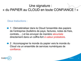 Une signature :
« du PAPIER au CLOUD en toute CONFIANCE ! »


  Deux traductions :

  !   1 : Dématérialiser dans le Cloud l’ensemble des papiers
    de l’entreprise (bulletins de paye, factures, notes de frais,
    contrats,…) et les envoyer de manière sécurisée
    directement dans un coffre-fort à valeur probatoire.

  !   2 : Accompagner le monde du papier vers le monde du
    Cloud via un ensemble de services numériques de
    confiance.


                                                             05/03/12   4
 