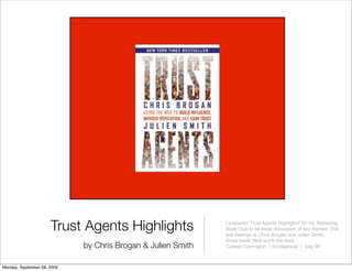 Trust Agents Highlights                 I prepared 'Trust Agents Highlightsʼ for my Marketing
                                                              Book Club to facilitate discussion of key themes. The
                                                              text belongs to Chris Brogan and Julien Smith.
                                                              Great book! Well worth the read.
                             by Chris Brogan & Julien Smith   Colleen Carrington | @colleencar | Sep 09



Monday, September 28, 2009
 
