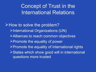 Concept of Trust in the International Relations How to solve the problem? International Organizations (UN) Alliances to reach common objectives Promote the equality of power Promote the equality of international rights States which show good will in international questions more trusted  