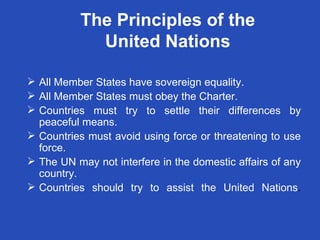 The Principles of the United Nations All Member States have sovereign equality. All Member States must obey the Charter. Countries must try to settle their differences by peaceful means. Countries must avoid using force or threatening to use force. The UN may not interfere in the domestic affairs of any country. Countries should try to assist the United Nations . 