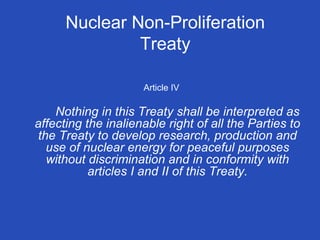 Article IV Nothing in this Treaty shall be interpreted as affecting the inalienable right of all the Parties to the Treaty to develop research, production and use of nuclear energy for peaceful purposes without discrimination and in conformity with articles I and II of this Treaty. Nuclear Non-Proliferation Treaty 