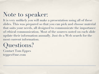 Note to speaker: It is very unlikely you will make a presentation using all of these slides. This was prepared so that you can pick and choose material that suits your needs, all designed to communicate the importance of ethical communication. Most of the sources noted on each slide update their information annually. Just do a Web search for the most current information. Questions? Contact Tom Eppes [email_address] 