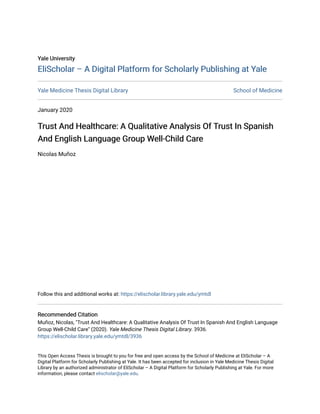 Yale University
Yale University
EliScholar – A Digital Platform for Scholarly Publishing at Yale
EliScholar – A Digital Platform for Scholarly Publishing at Yale
Yale Medicine Thesis Digital Library School of Medicine
January 2020
Trust And Healthcare: A Qualitative Analysis Of Trust In Spanish
Trust And Healthcare: A Qualitative Analysis Of Trust In Spanish
And English Language Group Well-Child Care
And English Language Group Well-Child Care
Nicolas Muñoz
Follow this and additional works at: https://elischolar.library.yale.edu/ymtdl
Recommended Citation
Recommended Citation
Muñoz, Nicolas, "Trust And Healthcare: A Qualitative Analysis Of Trust In Spanish And English Language
Group Well-Child Care" (2020). Yale Medicine Thesis Digital Library. 3936.
https://elischolar.library.yale.edu/ymtdl/3936
This Open Access Thesis is brought to you for free and open access by the School of Medicine at EliScholar – A
Digital Platform for Scholarly Publishing at Yale. It has been accepted for inclusion in Yale Medicine Thesis Digital
Library by an authorized administrator of EliScholar – A Digital Platform for Scholarly Publishing at Yale. For more
information, please contact elischolar@yale.edu.
 