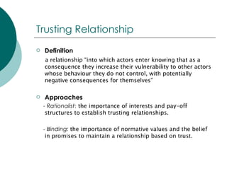 Trusting Relationship Definition a relationship “into which actors enter knowing that as a consequence they increase their vulnerability to other actors whose behaviour they do not control, with potentially negative consequences for themselves” Approaches - Rationalist : the importance of interests and pay-off structures to establish trusting relationships. - Binding:   the importance of normative values and the belief in promises to maintain a relationship based on trust. 