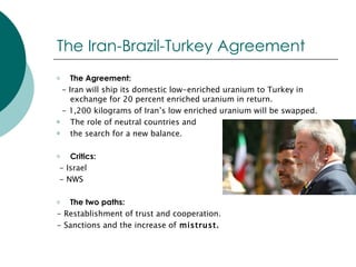 The Iran-Brazil-Turkey Agreement The Agreement: - Iran will ship its domestic low-enriched uranium to Turkey in exchange for 20 percent enriched uranium in return.  - 1,200 kilograms of Iran’s low enriched uranium will be swapped. The role of neutral countries and  the search for a new balance. Critics: - Israel - NWS The two paths: - Restablishment of trust and cooperation. - Sanctions and the increase of  mistrust. 