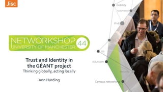 Trust and Identity in
the GÉANT project
Thinking globally, acting locally
Ann Harding
 