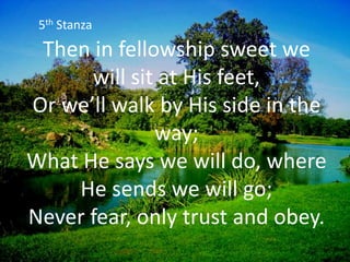 Then in fellowship sweet we
will sit at His feet,
Or we’ll walk by His side in the
way;
What He says we will do, where
He sends we will go;
Never fear, only trust and obey.
5th Stanza
 