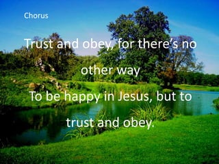 Trust and obey, for there’s no
other way
To be happy in Jesus, but to
trust and obey.
Chorus
 