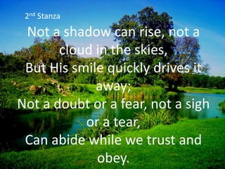 Not a shadow can rise, not a
cloud in the skies,
But His smile quickly drives it
away;
Not a doubt or a fear, not a sigh
or a tear,
Can abide while we trust and
obey.
2nd Stanza
 